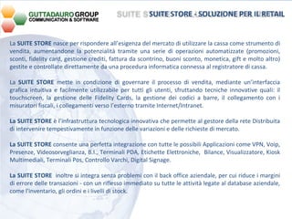 La  SUITE STORE  nasce per rispondere all’esigenza del mercato di utilizzare la cassa come strumento di vendita, aumentandone la potenzialità tramite una serie di operazioni automatizzate (promozioni, sconti, fidelity card, gestione crediti, fattura da scontrino, buoni sconto, monetica, gift e molto altro) gestite e controllate direttamente da una procedura informatica connessa al registratore di cassa. La  SUITE STORE  mette in condizione di governare il processo di vendita, mediante un’interfaccia grafica intuitiva e facilmente utilizzabile per tutti gli utenti, sfruttando tecniche innovative quali: il touchscreen, la gestione delle Fidelity Cards, la gestione dei codici a barre, il collegamento con i misuratori fiscali, i collegamenti verso l’esterno tramite Internet/Intranet.  La SUITE STORE  è l’infrastruttura tecnologica innovativa che permette al gestore della rete Distribuita di intervenire tempestivamente in funzione delle variazioni e delle richieste di mercato. La SUITE STORE  consente una perfetta integrazione con tutte le possibili Applicazioni come VPN, Voip, Presenze, Videosorveglianza, B.I., Terminali PDA, Etichette Elettroniche,  Bilance, Visualizzatore, Kiosk Multimediali, Terminali Pos, Controllo Varchi, Digital Signage. La SUITE STORE  inoltre si integra senza problemi con il back office aziendale, per cui riduce i margini di errore delle transazioni - con un riflesso immediato su tutte le attività legate al database aziendale, come l'inventario, gli ordini e i livelli di stock.  SUITE STORE - SOLUZIONE PER IL RETAIL 