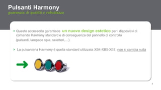 4
> Questo accessorio garantisce un nuovo design estetico per i dispositivi di
comando Harmony standard e di conseguenza del pannello di controllo
(pulsanti, lampade spia, selettori,…).
> La pulsanteria Harmony è quella standard utilizzata XB4-XB5-XB7, non si cambia nulla
Pulsanti Harmony
guaranzia di qualità e robustezza
 