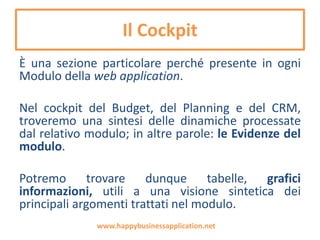 Il Cockpit
È una sezione particolare perché presente in ogni
Modulo di HBA Project.
Nel cockpit del Budget, del Planning e del CRM,
troveremo una sintesi delle dinamiche processate
dal relativo modulo; in altre parole: le Evidenze del
modulo.
Potremo trovare dunque tabelle, grafici
informazioni, utili a una visione sintetica dei
principali argomenti trattati nel modulo.
www.happybusinessapplication.net
 