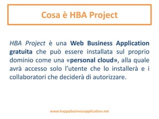 Cosa è HBA Project
HBA Project è una Web Business Application
gratuita che supporta le Piccole e Medie
Imprese con indispensabili strumenti di analisi,
pianificazione e controllo per migliorare la
performance aziendale.
www.happybusinessapplication.net
 