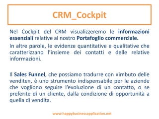 Il CRM
Nel corso della loro attività, le aziende raccolgono
una miniera d’informazioni: clienti, fornitori,
stakeholder con cui intrecciano relazioni
commerciali. E poi tutte quelle informazioni
contenute in offerte, fatture, comunicazioni...
Questa miniera di informazioni può essere sfruttata
per molti obiettivi di Marketing: servono alcune
basilari funzionalità di CRM, l’acronimo che,
tradotto banalmente, significa gestione delle
relazioni con i clienti.
www.happybusinessapplication.net
 