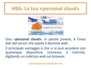 HBA: La tua «personal cloud»
Può essere installata sul proprio dominio come una
«personal cloud», alla quale avrà accesso solo l’utente che
lo installerà e i collaboratori che deciderà di autorizzare.
Una «personal cloud» è l’area dati del server che ospita il
dominio web. Il principale vantaggio è che vi si può
accedere con qualunque dispositivo connesso a internet,
digitando un indirizzo web sul browser.
www.happybusinessapplication.net
 