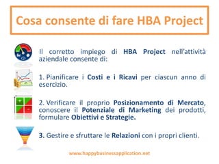 Cosa consente di fare HBA Project
Il corretto impiego di HBA Project nell’attività
aziendale consente di:
1. Pianificare i Costi e i Ricavi per ciascun anno di
esercizio.
2. Verificare il proprio Posizionamento di Mercato,
conoscere il Potenziale di Marketing dei prodotti,
formulare Obiettivi e Strategie.
3. Gestire e sfruttare le Relazioni con i propri clienti.
www.happybusinessapplication.net
 