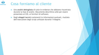 Cosa forniamo al cliente
 Una analisi dettagliata di tutte le evidenze che abbiamo riscontrato
durante la fase di analisi. Documento descrittivo utile per essere
presentato al CIO, ai fornitori di software.
 Degli allegati tecnici contenenti le informazioni puntuali, risultato
dell’esecuzione degli script utilizzati durante l’indagine.
 