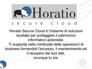 Horatio Secure Cloud è l’insieme di soluzioni
       studiate per proteggere il patrimonio
               informativo aziendale.
  Ti supporta nella continuità delle operazioni di
business fornendoti l’accesso, il mantenimento ed
              il recupero dei tuoi dati,
                   ovunque tu sia.
 