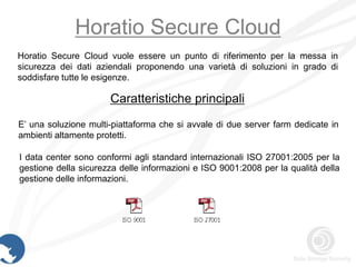 Horatio Secure Cloud
Horatio Secure Cloud vuole essere un punto di riferimento per la messa in
sicurezza dei dati aziendali proponendo una varietà di soluzioni in grado di
soddisfare tutte le esigenze.

                      Caratteristiche principali
E’ una soluzione multi-piattaforma che si avvale di due server farm dedicate in
ambienti altamente protetti.

I data center sono conformi agli standard internazionali ISO 27001:2005 per la
gestione della sicurezza delle informazioni e ISO 9001:2008 per la qualità della
gestione delle informazioni.
 