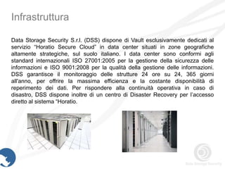 Infrastruttura

Data Storage Security S.r.l. (DSS) dispone di Vault esclusivamente dedicati al
servizio “Horatio Secure Cloud” in data center situati in zone geografiche
altamente strategiche, sul suolo italiano. I data center sono conformi agli
standard internazionali ISO 27001:2005 per la gestione della sicurezza delle
informazioni e ISO 9001:2008 per la qualità della gestione delle informazioni.
DSS garantisce il monitoraggio delle strutture 24 ore su 24, 365 giorni
all'anno, per offrire la massima efficienza e la costante disponibilità di
reperimento dei dati. Per rispondere alla continuità operativa in caso di
disastro, DSS dispone inoltre di un centro di Disaster Recovery per l’accesso
diretto al sistema “Horatio.
 
