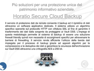 Più soluzioni per una protezione unica del
          patrimonio informativo aziendale.
       Horatio Secure Cloud Backup
Il servizio di protezione dati da remoto consente il backup ed il ripristino di dati
attraverso un software applicativo dedicato. Il sistema utilizza un algoritmo
specifico operante sul protocollo HTTP con cifratura SSL al fine di garantire il
trasferimento dei dati dalla sorgente da proteggere ai Vault DSS. L’impiego di
questa metodologia permette al sistema di backup di essere una soluzione
firewall friendly quindi non necessita di accorgimenti specifici per attraversare le
barriere di firewalling. Il servizio rende efficiente l’utilizzo della banda dati
impiegata per il processo di backup grazie ad apposti algoritmi per la
compressione e la deduplica dei dati e garantisce la sicurezza dell'archiviazione
sui Vault DSS attraverso una crittografia AES a 256 bit.
 