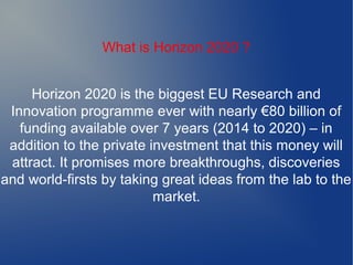 What is Horizon 2020 ?
Horizon 2020 is the biggest EU Research and
Innovation programme ever with nearly €80 billion of
funding available over 7 years (2014 to 2020) – in
addition to the private investment that this money will
attract. It promises more breakthroughs, discoveries
and world-firsts by taking great ideas from the lab to the
market.
 