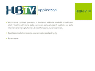 HUB-TV.TV 
¡ Informazione continua: trasmissioni in diretta e/o registrate, possibilità di avere una 
chat interattiva all’interno della community dei partecipanti registrati, per poter 
informare e formare gli utenti (es. Corsi di fomazione, riunioni, seminari), 
¡ Registrazioni delle trasmissioni e programmazione del palinsesto, 
¡ E-commerce. 
Applicazioni 
 