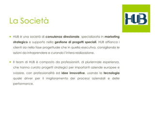 La Società 
¡ HUB è una società di consulenza direzionale, specializzata in marketing 
strategico e supporto nella gestione di progetti speciali. HUB affianca i 
clienti sia nella fase progettuale che in quella esecutiva, consigliando le 
azioni da intraprendere e curando l’intera realizzazione. 
¡ Il team di HUB è composto da professionisti, di pluriennale esperienza, 
che hanno curato progetti strategici per importanti aziende europee e 
svizzere, con professionalità ed idee innovative, usando la tecnologia 
quale driver per il miglioramento dei processi aziendali e delle 
performance. 
 