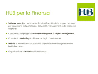 HUB per la Finanza 
¡ Software selection per banche, family office, fiduciarie e asset manager 
per la gestione del portafoglio, del wealth management e dei proocessi 
aziendali. 
¡ Consulenza per progetti di Business Intelligence e Project Management. 
¡ Consulenza marketing analitico e strategico multicanale. 
¡ Web TV in white label con possibilità di profilazione e assegnazione dei 
livelli di accesso. 
¡ Organizzazione di eventi e ufficio stampa. 
 