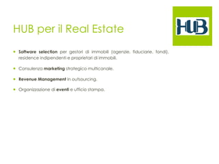 HUB per il Real Estate 
¡ Software selection per gestori di immobili (agenzie, fiduciarie, fondi), 
residence indipendenti e proprietari di immobili. 
¡ Consulenza marketing strategico multicanale. 
¡ Revenue Management in outsourcing. 
¡ Organizzazione di eventi e ufficio stampa. 
 