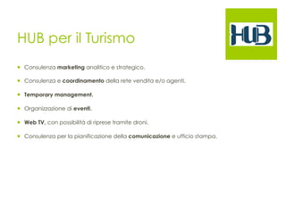 HUB per il Turismo 
¡ Consulenza marketing analitico e strategico. 
¡ Consulenza e coordinamento della rete vendita e/o agenti. 
¡ Temporary management. 
¡ Organizzazione di eventi. 
¡ Web TV, con possibilità di riprese tramite droni. 
¡ Consulenza per la pianificazione della comunicazione e ufficio stampa. 
 