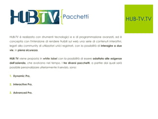 HUB-TV.TV 
HUB-TV è realizzata con strumenti tecnologici e e di programmazione avanzati, ed è 
concepita con l'intenzione di rendere fruibili sul web una serie di contenuti interattivi, 
legati alla community di utilizzatori unici registrati, con la possibilità di interagire a due 
vie, in piena sicurezza. 
HUB TV viene proposta in white label con la possibilità di essere adattata alle esigenze 
dell’azienda, che evolvono nel tempo. I tre diversi pacchetti, a partire dai quali sarà 
possibile personalizzare ulteriormente il servizio, sono: 
1. Dynamic Pro, 
2. Interactive Pro, 
3. Advanced Pro. 
Pacchetti 
 