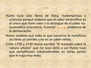 Hume tuvo sólo libros de física, matemacticas y
sciencias porqué sostenía que el saber escientifico es
el unico que tiene valor y lo distingue de el saber no-
escientifico (Literatura, historia) problema de
la demarcación.
Hume sostenía que todo lo que concerne la metafísica
no tiene un sentido y no es un saber valido.
Entre 1739 y 1740 Hume escribió “El tractado sobre la
natura umana” que no tuvo éxito y asì Hume tuvo
que semplificarlo subdividiendolo en varias partes
que le trajo muy éxito.
 