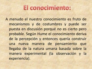 A menudo el nuestro conocimiento es fruto de
mecanismos y de costumbres y puede ser
puesta en discusión porqué no es cierto pero
probable. Según Hume el conocimiento deriva
de la percepción y entonces quería construir
una nueva manera de pensamiento que
llegaba de la natura umana basada sobre la
manera experimental (la observación y la
experiencia).
 