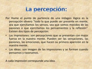 Por Hume el punto de partencia de una indagen lógica es la
percepción obvero “todo lo que puede ser presente en mente,
sea que ejercitamos los sensos, sea que somos movidos de las
pasiones o que ejercitamos los pensamientos y la reflesión”.
Existen dos tipos de percepción:
• Las impresiones: son percepciones que se presentan con major
fuerza en la nuestra mente. Pueden ser las sensaciones, las
pasiones, las emociones, que hacen su primera aparición en la
nuestra mente.
• Las ideas: son imagen de las impresiones y se forman cuando
pensamos y razonamos.
A cada impresión correspunde una idea.
 