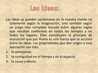 Las ideas se pueden combinarse en la nuestra mente no
solamente según la imaginación, sino también según
un juego màs complexo basado sobre algunas reglas
que resultan conformes en todos los tiempos y en
todos los lugares. Ellas constituyen el principio de
asociación que por Hume es una fuerza que se acciona
entre las ideas. Las propriedades que dan origen a esta
asociación son trés:
1. la semejanza;
2. la contiguidad en el tiempo y en el espacio;
3. la causa y efecto.
 