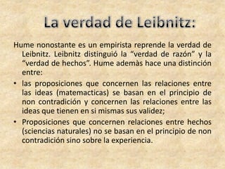 Hume nonostante es un empirista reprende la verdad de
Leibnitz. Leibnitz distinguió la “verdad de razón” y la
“verdad de hechos”. Hume ademàs hace una distinción
entre:
• las proposiciones que concernen las relaciones entre
las ideas (matemacticas) se basan en el principio de
non contradición y concernen las relaciones entre las
ideas que tienen en si mismas sus validez;
• Proposiciones que concernen relaciones entre hechos
(sciencias naturales) no se basan en el principio de non
contradición sino sobre la experiencia.
 