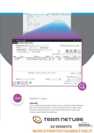 INFINITY CRM
CRM SALES
Ordini e Offerte possono essere inseriti ovunque in Infinity Zucchetti utilizzando
tutti i dati di Ad Hoc Revolution, non solo in termini di articoli e relativi codici
di ricerca, ma anche di prezzi, sconti, contratti determinati in tempo reale
in base a quanto definito sul gestionale.
CRM
 