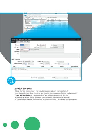 DETTAGLIO DATO SINTESI
Il dato di sintesi (ad esempio il numero di ordini da evadere, il numero di clienti
in contezioso, il valore delle scadenze da incassare, ecc.), rappresentato dai gadget relativi
ad Ad Hoc Revolution, può essere esploso nel dettaglio per verificare da cosa
è determinato, inoltre, offre la possibilità di richiamare la corrispondente gestione
se il gestionale è installato sul dispositivo in uso, sia esso un PC, un tablet o uno smartphone.
 