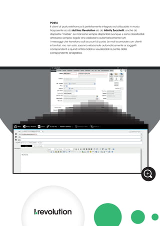 POSTA
Il client di posta elettronica è perfettamente integrato ed utilizzabile in modo
trasparente sia da Ad Hoc Revolution sia da Infinity Zucchetti, anche da
dispositivi “mobile”. Le mail sono sempre disponibili ovunque e sono classificabili
attraverso semplici regole che elaborano automaticamente tutti
i messaggi che transitano sull’account di posta. Le mail scambiate con clienti
e fornitori, ma non solo, saranno relazionate automaticamente ai soggetti
corrispondenti e quindi rintracciabili e visualizzabili a partire dalla
corrispondente anagrafica.
 