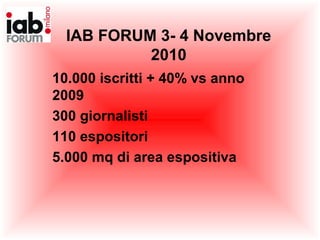 IAB FORUM 3- 4 Novembre
2010
10.000 iscritti + 40% vs anno
2009
300 giornalisti
110 espositori
5.000 mq di area espositiva
 