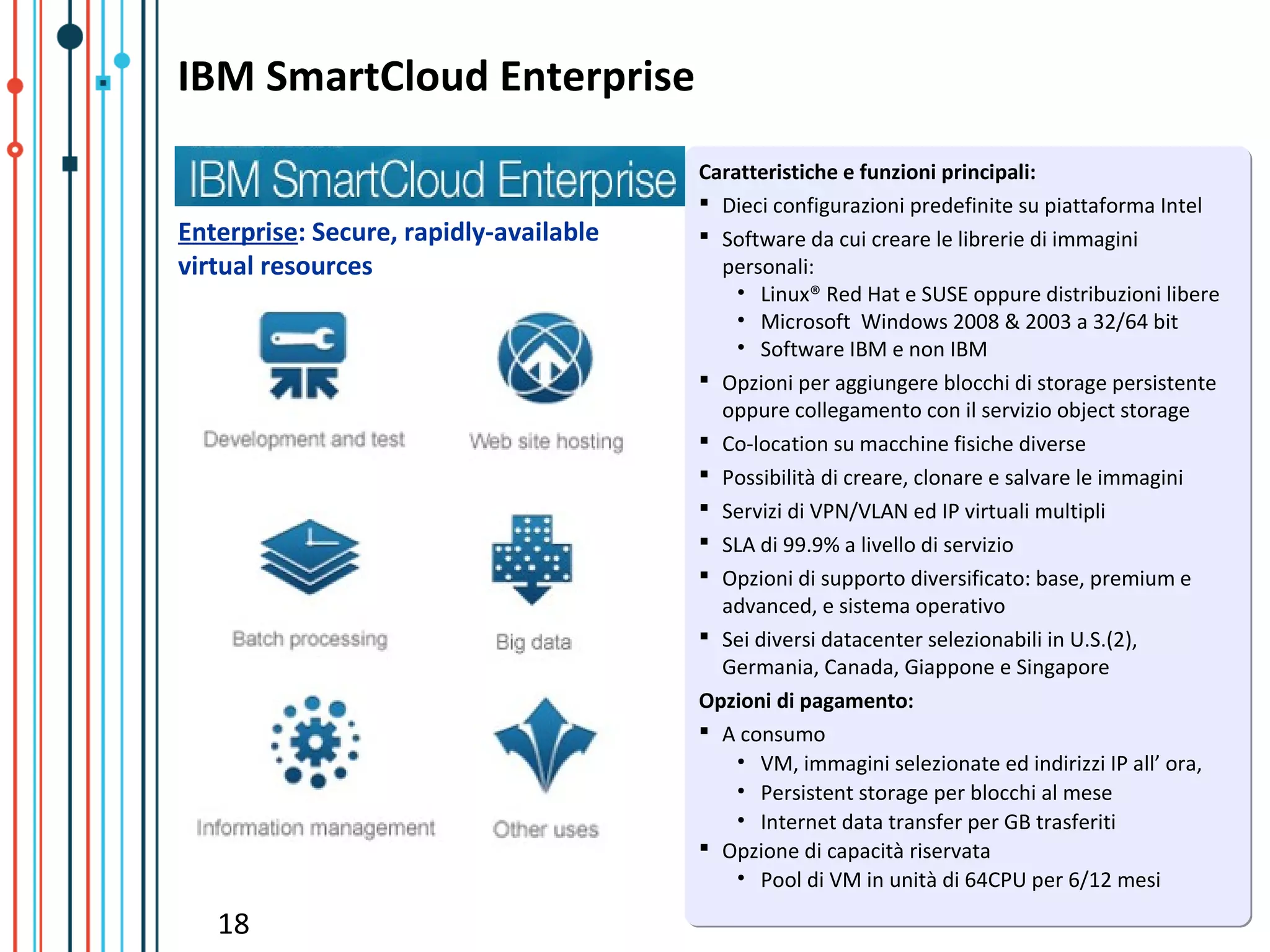 IBM SmartCloud Enterprise
                                        Caratteristiche e funzioni principali:
                                         Dieci configurazioni predefinite su piattaforma Intel
Enterprise: Secure, rapidly-available    Software da cui creare le librerie di immagini
virtual resources                         personali:
                                            • Linux® Red Hat e SUSE oppure distribuzioni libere
                                            • Microsoft Windows 2008 & 2003 a 32/64 bit
                                            • Software IBM e non IBM
                                         Opzioni per aggiungere blocchi di storage persistente
                                          oppure collegamento con il servizio object storage
                                         Co-location su macchine fisiche diverse
                                         Possibilità di creare, clonare e salvare le immagini
                                         Servizi di VPN/VLAN ed IP virtuali multipli
                                         SLA di 99.9% a livello di servizio
                                         Opzioni di supporto diversificato: base, premium e
                                          advanced, e sistema operativo
                                         Sei diversi datacenter selezionabili in U.S.(2),
                                          Germania, Canada, Giappone e Singapore
                                        Opzioni di pagamento:
                                         A consumo
                                            • VM, immagini selezionate ed indirizzi IP all’ ora,
                                            • Persistent storage per blocchi al mese
                                            • Internet data transfer per GB trasferiti
                                         Opzione di capacità riservata
                                            • Pool di VM in unità di 64CPU per 6/12 mesi

   18
 