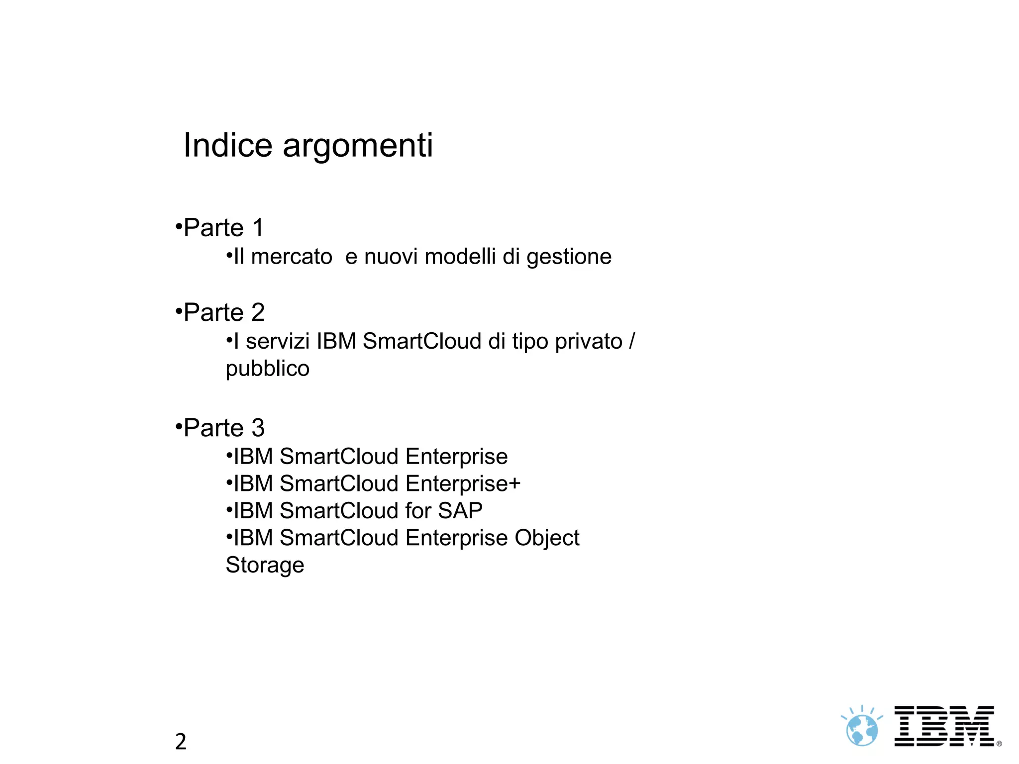 Indice argomenti

•Parte 1
    •Il mercato e nuovi modelli di gestione

•Parte 2
    •I servizi IBM SmartCloud di tipo privato /
    pubblico

•Parte 3
    •IBM SmartCloud Enterprise
    •IBM SmartCloud Enterprise+
    •IBM SmartCloud for SAP
    •IBM SmartCloud Enterprise Object
    Storage




2
 