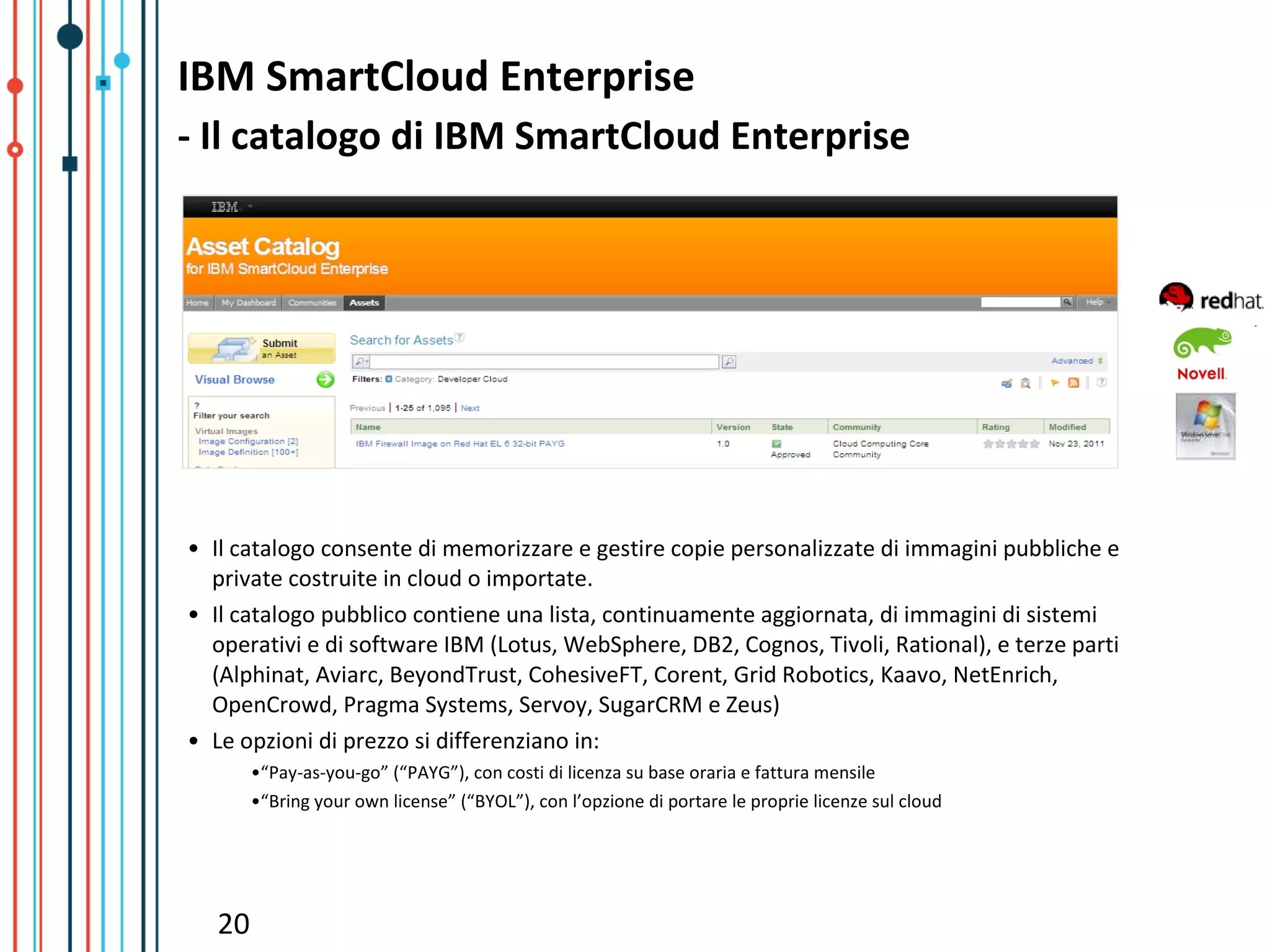 IBM SmartCloud Enterprise
- Il catalogo di IBM SmartCloud Enterprise




• Il catalogo consente di memorizzare e gestire copie personalizzate di immagini pubbliche e
  private costruite in cloud o importate.
• Il catalogo pubblico contiene una lista, continuamente aggiornata, di immagini di sistemi
  operativi e di software IBM (Lotus, WebSphere, DB2, Cognos, Tivoli, Rational), e terze parti
  (Alphinat, Aviarc, BeyondTrust, CohesiveFT, Corent, Grid Robotics, Kaavo, NetEnrich,
  OpenCrowd, Pragma Systems, Servoy, SugarCRM e Zeus)
• Le opzioni di prezzo si differenziano in:
        •“Pay-as-you-go” (“PAYG”), con costi di licenza su base oraria e fattura mensile
        •“Bring your own license” (“BYOL”), con l’opzione di portare le proprie licenze sul cloud




   20
 