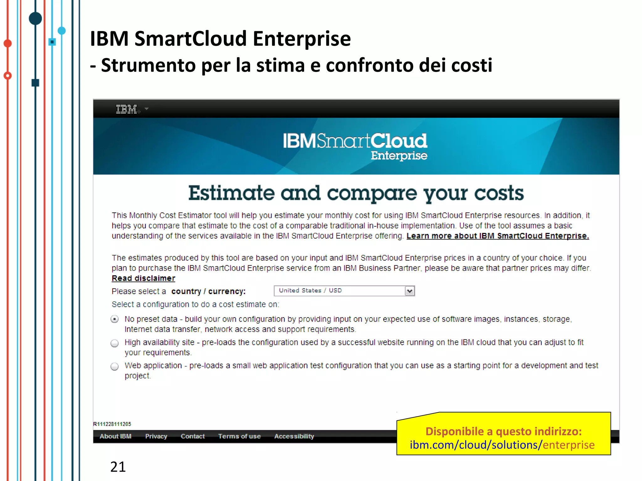 IBM SmartCloud Enterprise
- Strumento per la stima e confronto dei costi




                                       Disponibile a questo indirizzo:
                                    ibm.com/cloud/solutions/enterprise
  21
 