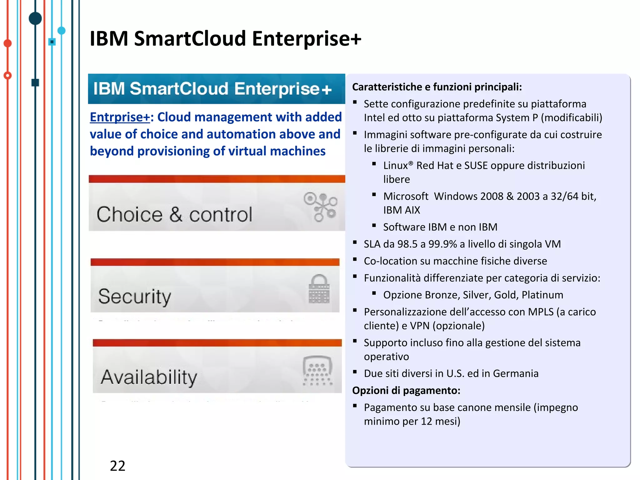 IBM SmartCloud Enterprise+
                                           Caratteristiche e funzioni principali:
                                            Sette configurazione predefinite su piattaforma
Entrprise+: Cloud management with added      Intel ed otto su piattaforma System P (modificabili)
value of choice and automation above and    Immagini software pre-configurate da cui costruire
beyond provisioning of virtual machines      le librerie di immagini personali:
                                                Linux® Red Hat e SUSE oppure distribuzioni
                                                   libere
                                                Microsoft Windows 2008 & 2003 a 32/64 bit,
                                                   IBM AIX
                                                Software IBM e non IBM
                                            SLA da 98.5 a 99.9% a livello di singola VM
                                            Co-location su macchine fisiche diverse
                                            Funzionalità differenziate per categoria di servizio:
                                                Opzione Bronze, Silver, Gold, Platinum
                                            Personalizzazione dell’accesso con MPLS (a carico
                                             cliente) e VPN (opzionale)
                                            Supporto incluso fino alla gestione del sistema
                                             operativo
                                            Due siti diversi in U.S. ed in Germania
                                           Opzioni di pagamento:
                                            Pagamento su base canone mensile (impegno
                                             minimo per 12 mesi)


   22
 