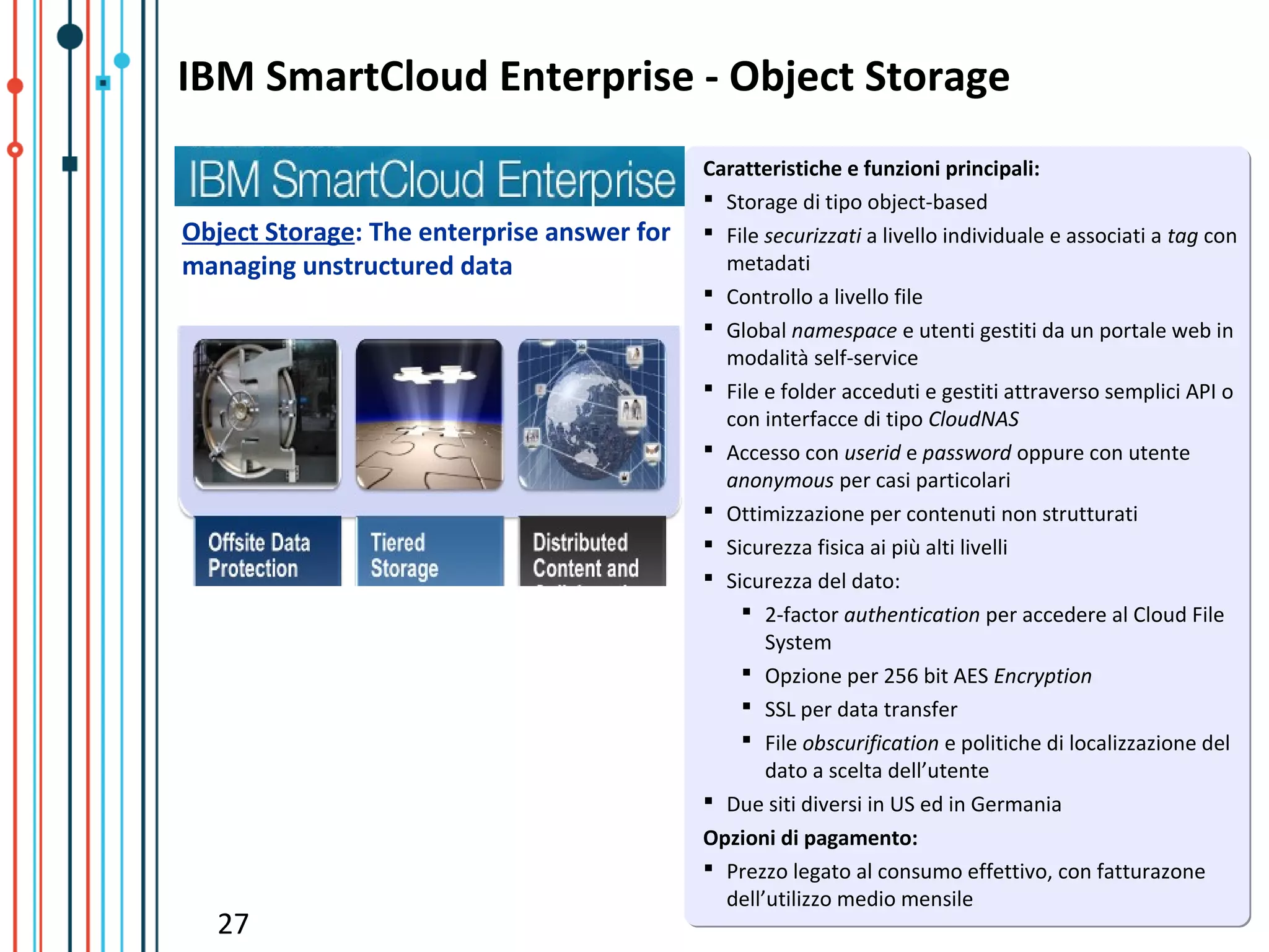 IBM SmartCloud Enterprise - Object Storage
                                            Caratteristiche e funzioni principali:
                                             Storage di tipo object-based
Object Storage: The enterprise answer for    File securizzati a livello individuale e associati a tag con
managing unstructured data                    metadati
                                             Controllo a livello file
                                             Global namespace e utenti gestiti da un portale web in
                                              modalità self-service
                                             File e folder acceduti e gestiti attraverso semplici API o
                                              con interfacce di tipo CloudNAS
                                             Accesso con userid e password oppure con utente
                                              anonymous per casi particolari
                                             Ottimizzazione per contenuti non strutturati
                                             Sicurezza fisica ai più alti livelli
                                             Sicurezza del dato:
                                                 2-factor authentication per accedere al Cloud File
                                                   System
                                                 Opzione per 256 bit AES Encryption
                                                 SSL per data transfer
                                                 File obscurification e politiche di localizzazione del
                                                   dato a scelta dell’utente
                                             Due siti diversi in US ed in Germania
                                            Opzioni di pagamento:
                                             Prezzo legato al consumo effettivo, con fatturazone
                                              dell’utilizzo medio mensile
  27
 