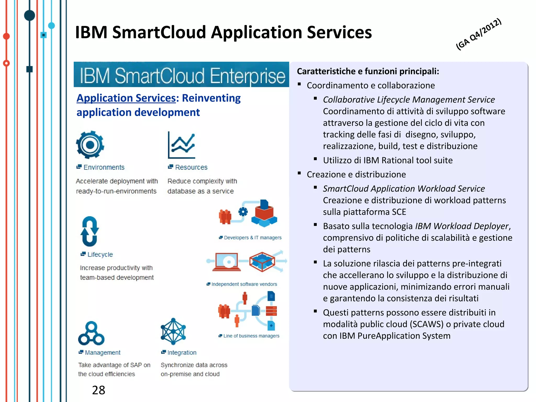 )
                                                                                               12
IBM SmartCloud Application Services                                             A   Q   4/
                                                                                          20
                                                                             (G

                                    Caratteristiche e funzioni principali:
                                     Coordinamento e collaborazione
Application Services: Reinventing        Collaborative Lifecycle Management Service
application development                   Coordinamento di attività di sviluppo software
                                          attraverso la gestione del ciclo di vita con
                                          tracking delle fasi di disegno, sviluppo,
                                          realizzazione, build, test e distribuzione
                                         Utilizzo di IBM Rational tool suite
                                     Creazione e distribuzione
                                         SmartCloud Application Workload Service
                                          Creazione e distribuzione di workload patterns
                                          sulla piattaforma SCE
                                         Basato sulla tecnologia IBM Workload Deployer,
                                          comprensivo di politiche di scalabilità e gestione
                                          dei patterns
                                         La soluzione rilascia dei patterns pre-integrati
                                          che accellerano lo sviluppo e la distribuzione di
                                          nuove applicazioni, minimizando errori manuali
                                          e garantendo la consistenza dei risultati
                                         Questi patterns possono essere distribuiti in
                                          modalità public cloud (SCAWS) o private cloud
                                          con IBM PureApplication System




   28
 