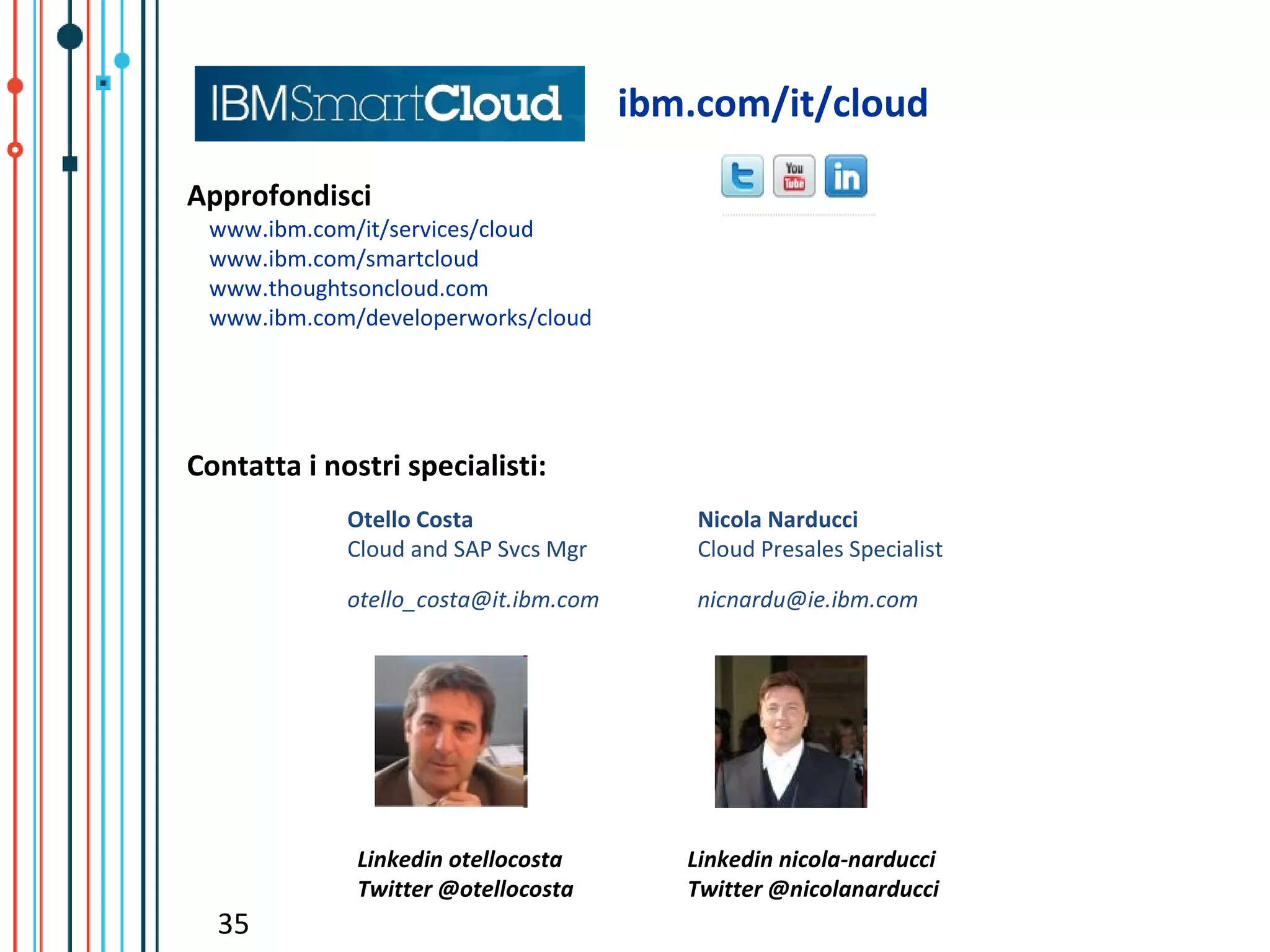 ibm.com/it/cloud

Approfondisci
 www.ibm.com/it/services/cloud
 www.ibm.com/smartcloud
 www.thoughtsoncloud.com
 www.ibm.com/developerworks/cloud




Contatta i nostri specialisti:
             Otello Costa                  Nicola Narducci
             Cloud and SAP Svcs Mgr        Cloud Presales Specialist

             otello_costa@it.ibm.com       nicnardu@ie.ibm.com




              Linkedin otellocosta        Linkedin nicola-narducci
              Twitter @otellocosta        Twitter @nicolanarducci
  35
 