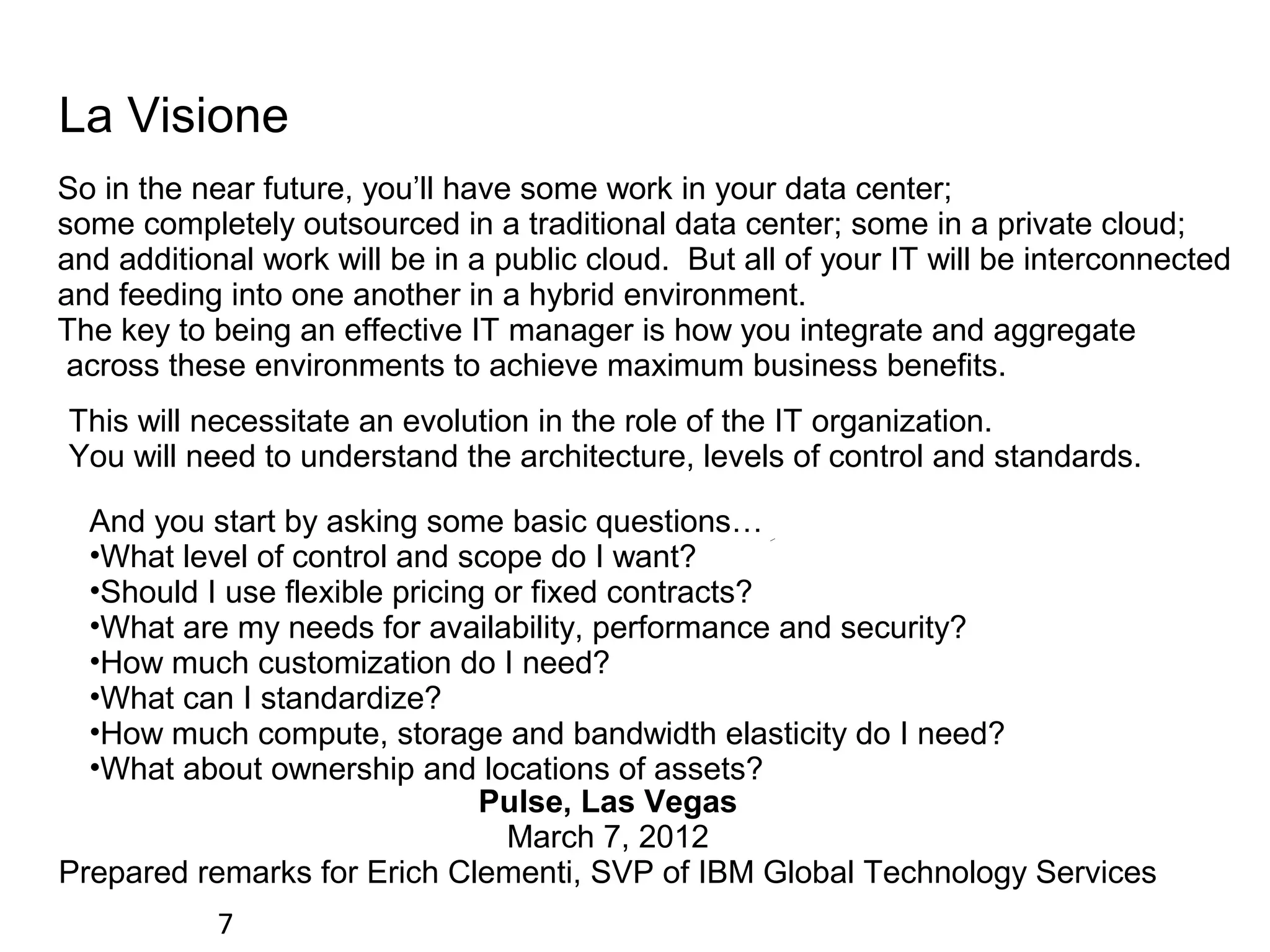 La Visione
So in the near future, you’ll have some work in your data center;
some completely outsourced in a traditional data center; some in a private cloud;
and additional work will be in a public cloud. But all of your IT will be interconnected
and feeding into one another in a hybrid environment.
The key to being an effective IT manager is how you integrate and aggregate
 across these environments to achieve maximum business benefits.
This will necessitate an evolution in the role of the IT organization.
You will need to understand the architecture, levels of control and standards.

  And you start by asking some basic questions…
  •What level of control and scope do I want?
  •Should I use flexible pricing or fixed contracts?
  •What are my needs for availability, performance and security?
  •How much customization do I need?
  •What can I standardize?
  •How much compute, storage and bandwidth elasticity do I need?
  •What about ownership and locations of assets?
                                Pulse, Las Vegas
                                  March 7, 2012
Prepared remarks for Erich Clementi, SVP of IBM Global Technology Services
           7
 