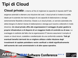 Tipi di Cloud
 Cloud privato o interno al fine di migliorare la capacità di risposta dell’IT alle
 esigenze aziendali e ottenere una riduzione dei costi. I cloud privati si rivelano la scelta
 ideale per le aziende che hanno bisogno di una capacità di elaborazione o storage
 estremamente flessibile e dinamica. Grazie a un cloud privato, un servizio aziendale che
 abbia bisogno di ulteriori risorse di elaborazione o storage può riuscire a ottenerle in modo
 dinamico. Un cloud privato offre alle organizzazioni il vantaggio di poter gestire le
 proprie infrastrutture e di disporre di un maggiore livello di controllo su di esse. Lo
 svantaggio è costituito dal fatto che le organizzazioni IT devono assumersi il compito di
 creare un cloud sicuro, scalabile e caratterizzato da una conformità costante. Tutti gli
 eventuali benefici derivanti da un migliore utilizzo e dalla riduzione degli
 investimenti di capitale potrebbero venire vanificati o ridotti significativamente
 dall’aumento dei costi amministrativi e di altre spese operative.
 
