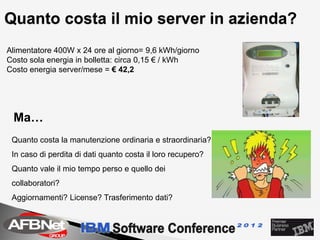 Quanto costa il mio server in azienda?
Alimentatore 400W x 24 ore al giorno= 9,6 kWh/giorno
Costo sola energia in bolletta: circa 0,15 € / kWh
Costo energia server/mese = € 42,2




 Ma…
 Quanto costa la manutenzione ordinaria e straordinaria?
 In caso di perdita di dati quanto costa il loro recupero?
 Quanto vale il mio tempo perso e quello dei
 collaboratori?
 Aggiornamenti? License? Trasferimento dati?
 