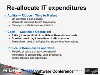 Re-allocate IT expenditures
• Agilità — Riduce il Time to Market
  – On-Demand e self-service
  – Consente carichi di lavoro temporanei
  – Sviluppo e installazione rapidissimi

• Costi — Capitale e Operazioni
  – Evita gli immobilizzi di capitale e libera risorse cash
  – Sposta i costi dagli investimenti alle operazioni
  – Diminuisce i costi di sviluppo installazione ed operazione.

• Riduce la Complessità operativa
  – Modello di costo e di servizio semplici
  – Incoraggia la standardizz. delle procedure.
  – Toglie processi non essenziali
 