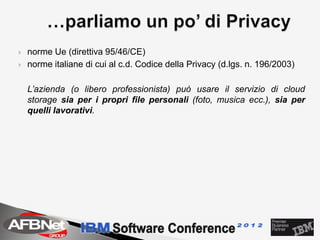    norme Ue (direttiva 95/46/CE)
   norme italiane di cui al c.d. Codice della Privacy (d.lgs. n. 196/2003)

    L’azienda (o libero professionista) può usare il servizio di cloud
    storage sia per i propri file personali (foto, musica ecc.), sia per
    quelli lavorativi.
 