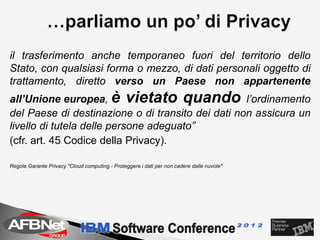 il trasferimento anche temporaneo fuori del territorio dello
Stato, con qualsiasi forma o mezzo, di dati personali oggetto di
trattamento, diretto verso un Paese non appartenente
all’Unione europea, è vietato quando l’ordinamento
del Paese di destinazione o di transito dei dati non assicura un
livello di tutela delle persone adeguato”
(cfr. art. 45 Codice della Privacy).

Regole Garante Privacy "Cloud computing - Proteggere i dati per non cadere dalle nuvole"
 