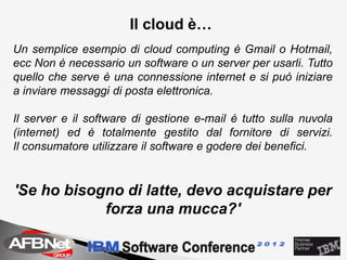 Il cloud è…
Un semplice esempio di cloud computing è Gmail o Hotmail,
ecc Non è necessario un software o un server per usarli. Tutto
quello che serve è una connessione internet e si può iniziare
a inviare messaggi di posta elettronica.

Il server e il software di gestione e-mail è tutto sulla nuvola
(internet) ed è totalmente gestito dal fornitore di servizi.
Il consumatore utilizzare il software e godere dei benefici.


'Se ho bisogno di latte, devo acquistare per
            forza una mucca?'
 
