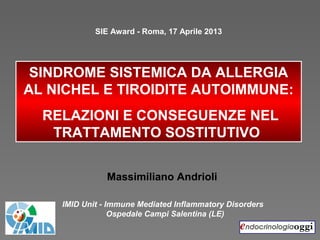 SINDROME SISTEMICA DA ALLERGIA
AL NICHEL E TIROIDITE AUTOIMMUNE:
RELAZIONI E CONSEGUENZE NEL
TRATTAMENTO SOSTITUTIVO
Massimiliano Andrioli
SIE Award - Roma, 17 Aprile 2013
IMID Unit - Immune Mediated Inflammatory Disorders
Ospedale Campi Salentina (LE)
 