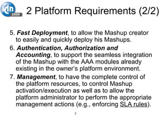 2 Platform Requirements (2/2) 5.  Fast Deployment , to allow the Mashup creator to easily and quickly deploy his Mashups.  6.  Authentication, Authorization and Accounting , to support the seamless integration of the Mashup with the AAA modules already existing in the owner’s platform environment. 7.  Management , to have the complete control of the platform resources, to control Mashup activation/execution as well as to allow the platform administrator to perform the appropriate management actions (e.g., enforcing  SLA rules ).   