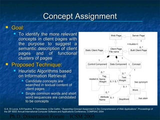 Ph.D. Dissertation Forum – ICSM 2005
Concept AssignmentConcept Assignment
 Goal:Goal:
 To identify the more relevantTo identify the more relevant
concepts in client pages withconcepts in client pages with
the purpose to suggest athe purpose to suggest a
semantic description of clientsemantic description of client
pages and of functionalpages and of functional
clusters of pagesclusters of pages
 Proposed Technique:Proposed Technique:
 Heuristic Algorithms basedHeuristic Algorithms based
on Information Retrievalon Information Retrieval
 Candidate concepts areCandidate concepts are
searched in textual content ofsearched in textual content of
client pagesclient pages
 Single common words and shortSingle common words and short
word sequences are candidatedword sequences are candidated
to be conceptsto be concepts
Built Client Page
Server Page
0..*
1
0..*
1
<<builds>>
Data Component
StopWord
Word
has synonym
has stem
Web Page
Static Client Page
Attribute
Name
Tag
Name
Weight
nested in
0..*0..*
Control Component
0..*0..*
Client Page
File name
1111
Text
Weight
0..*0..*
0..1
0..1
0..1
0..1
0..*0..1 0..*0..1
Concept1
1
1
1
1
1
1
1
G.A. Di Lucca, A.R.Fasolino, P.Tramontana, U.De Carlini, “Supporting Concept Assignment in the Comprehension of Web Applications”, Proceedings of
the 28th
IEEE Annual International Computer Software and Applications Conference, COMPSAC 2004
 