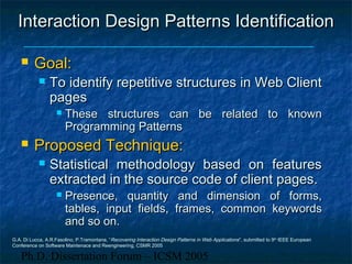 Ph.D. Dissertation Forum – ICSM 2005
Interaction Design PatternInteraction Design Patterns Identifications Identification
 Goal:Goal:
 To identify repetitive structures in Web ClientTo identify repetitive structures in Web Client
pagespages
 These structures can be related to knownThese structures can be related to known
Programming PatternsProgramming Patterns
 Proposed Technique:Proposed Technique:
 Statistical methodology based on featuresStatistical methodology based on features
extracted in the source code of client pages.extracted in the source code of client pages.
 Presence, quantity and dimension of forms,Presence, quantity and dimension of forms,
tables, input fields, frames, common keywordstables, input fields, frames, common keywords
and so on.and so on.
G.A. Di Lucca, A.R.Fasolino, P.Tramontana, “Recovering Interaction Design Patterns in Web Applications”, submitted to 9th
IEEE European
Conference on Software Maintenace and Reengineering, CSMR 2005
 