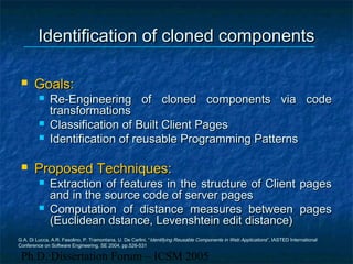 Ph.D. Dissertation Forum – ICSM 2005
Identification of cloned componentsIdentification of cloned components
 Goals:Goals:
 Re-Engineering of cloned components via codeRe-Engineering of cloned components via code
transformationstransformations
 Classification of Built Client PagesClassification of Built Client Pages
 Identification of reusable Programming PatternsIdentification of reusable Programming Patterns
 Proposed Techniques:Proposed Techniques:
 Extraction of features in the structure of Client pagesExtraction of features in the structure of Client pages
and in the source code of server pagesand in the source code of server pages
 Computation of distance measures between pagesComputation of distance measures between pages
(Euclidean dstance, Levenshtein edit distance)(Euclidean dstance, Levenshtein edit distance)
G.A. Di Lucca, A.R. Fasolino, P. Tramontana, U. De Carlini, “Identifying Reusable Components in Web Applications”, IASTED International
Conference on Software Engineering, SE 2004, pp.526-531
 