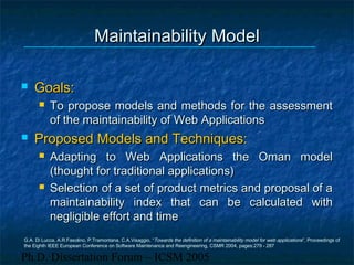 Ph.D. Dissertation Forum – ICSM 2005
Maintainability ModelMaintainability Model
 Goals:Goals:
 To propose models and methods for the assessmentTo propose models and methods for the assessment
of the maintainability of Web Applicationsof the maintainability of Web Applications
 Proposed Models and Techniques:Proposed Models and Techniques:
 Adapting to Web Applications the Oman modelAdapting to Web Applications the Oman model
(thought for traditional applications)(thought for traditional applications)
 Selection of a set of product metrics and proposal of aSelection of a set of product metrics and proposal of a
maintainability index that can be calculated withmaintainability index that can be calculated with
negligible effort and timenegligible effort and time
G.A. Di Lucca, A.R.Fasolino, P.Tramontana, C.A.Visaggio, “Towards the definition of a maintainability model for web applications”, Proceedings of
the Eighth IEEE European Conference on Software Maintenance and Reengineering, CSMR 2004, pages:279 - 287
 
