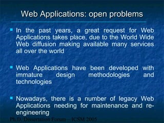 Ph.D. Dissertation Forum – ICSM 2005
Web Applications: open problemsWeb Applications: open problems
 In the past years, a great request for Web
Applications takes place, due to the World Wide
Web diffusion making available many services
all over the world
 Web Applications have been developed with
immature design methodologies and
technologies
 Nowadays, there is a number of legacy Web
Applications needing for maintenance and re-
engineering
 